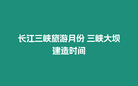 長江三峽旅游月份 三峽大壩建造時間