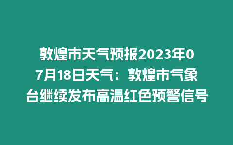 敦煌市天氣預報2023年07月18日天氣：敦煌市氣象臺繼續(xù)發(fā)布高溫紅色預警信號