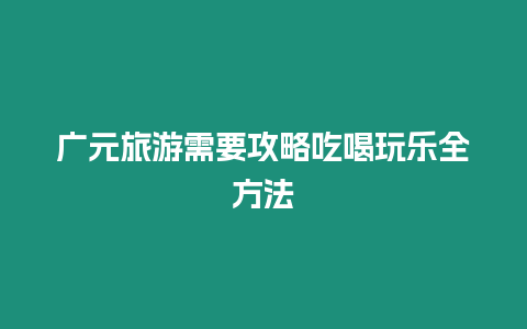 廣元旅游需要攻略吃喝玩樂全方法