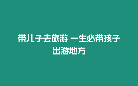 帶兒子去旅游 一生必帶孩子出游地方