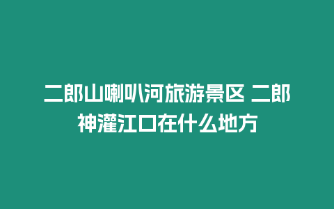 二郎山喇叭河旅游景區 二郎神灌江口在什么地方