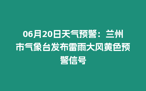 06月20日天氣預警：蘭州市氣象臺發布雷雨大風黃色預警信號