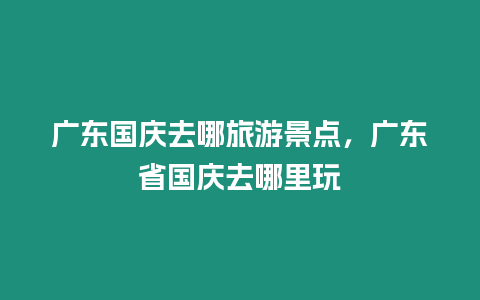 廣東國慶去哪旅游景點，廣東省國慶去哪里玩