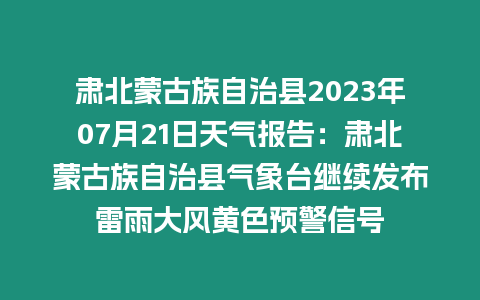 肅北蒙古族自治縣2023年07月21日天氣報告：肅北蒙古族自治縣氣象臺繼續發布雷雨大風黃色預警信號