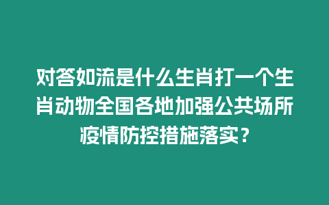 對答如流是什么生肖打一個生肖動物全國各地加強公共場所疫情防控措施落實？