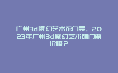 廣州3d魔幻藝術館門票，2024年廣州3d魔幻藝術館門票價格？