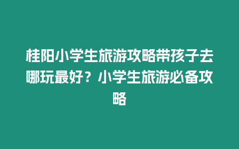 桂陽小學生旅游攻略帶孩子去哪玩最好？小學生旅游必備攻略