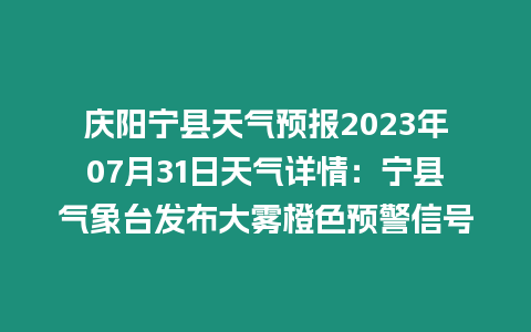 慶陽寧縣天氣預報2023年07月31日天氣詳情：寧縣氣象臺發布大霧橙色預警信號