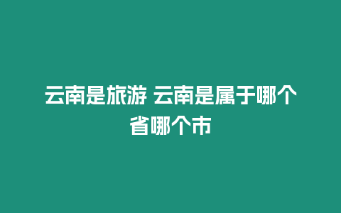 云南是旅游 云南是屬于哪個省哪個市