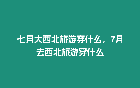 七月大西北旅游穿什么，7月去西北旅游穿什么