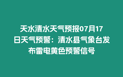 天水清水天氣預報07月17日天氣預警：清水縣氣象臺發布雷電黃色預警信號