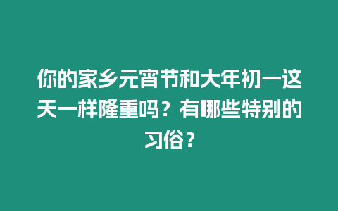 你的家鄉元宵節和大年初一這天一樣隆重嗎？有哪些特別的習俗？