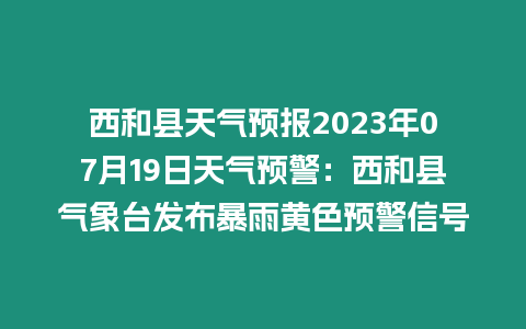 西和縣天氣預報2023年07月19日天氣預警：西和縣氣象臺發布暴雨黃色預警信號