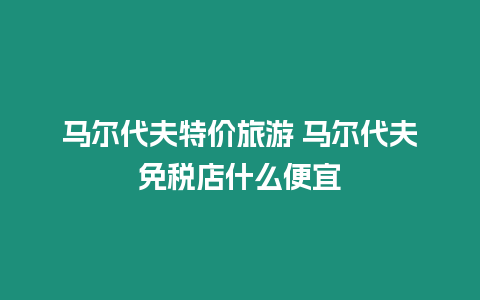 馬爾代夫特價旅游 馬爾代夫免稅店什么便宜