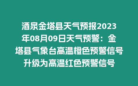 酒泉金塔縣天氣預報2023年08月09日天氣預警：金塔縣氣象臺高溫橙色預警信號升級為高溫紅色預警信號