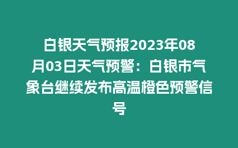 白銀天氣預(yù)報(bào)2023年08月03日天氣預(yù)警：白銀市氣象臺(tái)繼續(xù)發(fā)布高溫橙色預(yù)警信號(hào)