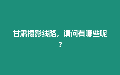 甘肅攝影線路，請問有哪些呢？