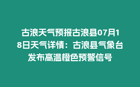 古浪天氣預(yù)報(bào)古浪縣07月18日天氣詳情：古浪縣氣象臺(tái)發(fā)布高溫橙色預(yù)警信號(hào)