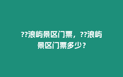 ??浪嶼景區門票，??浪嶼景區門票多少？