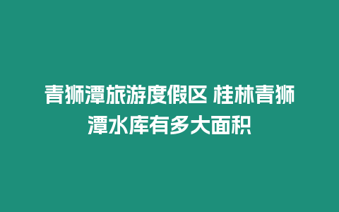 青獅潭旅游度假區 桂林青獅潭水庫有多大面積