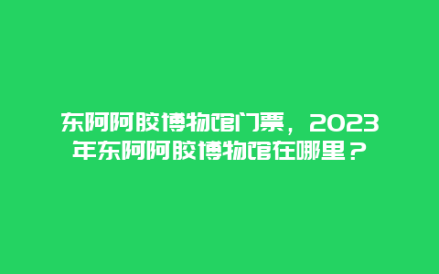 東阿阿膠博物館門票，2024年?yáng)|阿阿膠博物館在哪里？