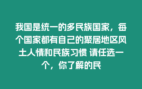 我國(guó)是統(tǒng)一的多民族國(guó)家，每個(gè)國(guó)家都有自己的聚居地區(qū)風(fēng)土人情和民族習(xí)慣 請(qǐng)任選一個(gè)，你了解的民