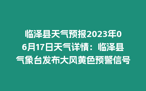 臨澤縣天氣預報2023年06月17日天氣詳情：臨澤縣氣象臺發布大風黃色預警信號