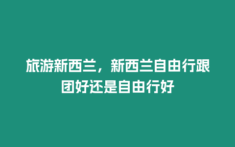 旅游新西蘭，新西蘭自由行跟團好還是自由行好