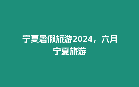 寧夏暑假旅游2024，六月寧夏旅游