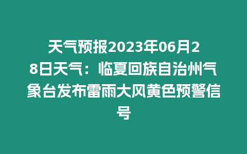 天氣預(yù)報(bào)2023年06月28日天氣：臨夏回族自治州氣象臺(tái)發(fā)布雷雨大風(fēng)黃色預(yù)警信號(hào)