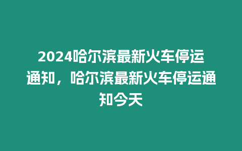 2024哈爾濱最新火車(chē)停運(yùn)通知，哈爾濱最新火車(chē)停運(yùn)通知今天