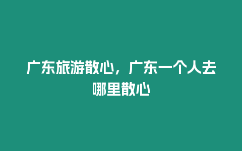 廣東旅游散心，廣東一個人去哪里散心