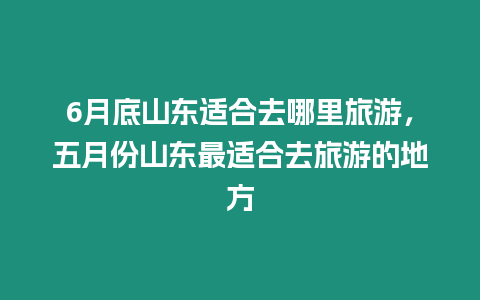 6月底山東適合去哪里旅游，五月份山東最適合去旅游的地方