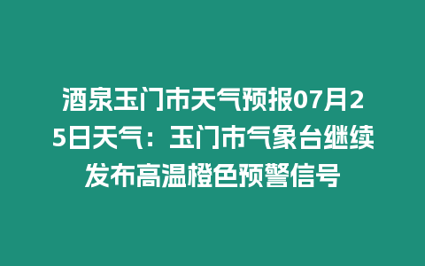 酒泉玉門市天氣預報07月25日天氣：玉門市氣象臺繼續發布高溫橙色預警信號