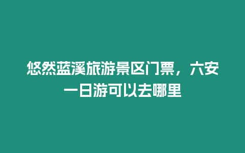 悠然藍溪旅游景區門票，六安一日游可以去哪里