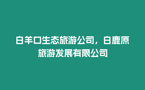 白羊口生態(tài)旅游公司，白鹿原旅游發(fā)展有限公司