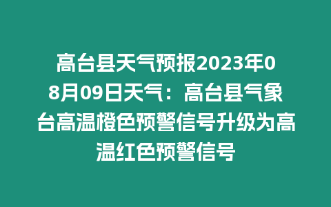 高臺縣天氣預報2023年08月09日天氣：高臺縣氣象臺高溫橙色預警信號升級為高溫紅色預警信號