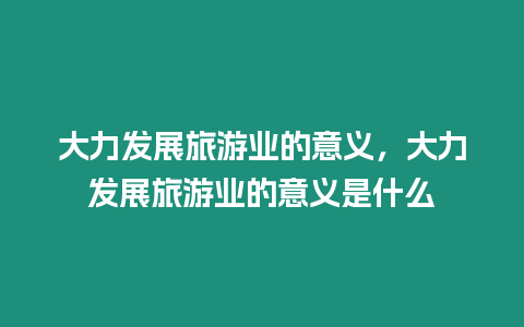 大力發展旅游業的意義，大力發展旅游業的意義是什么