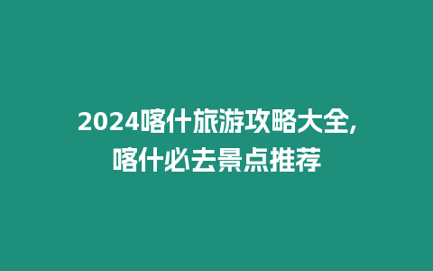 2024喀什旅游攻略大全,喀什必去景點推薦