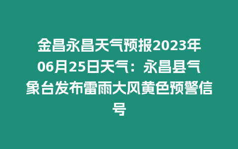 金昌永昌天氣預(yù)報(bào)2023年06月25日天氣：永昌縣氣象臺發(fā)布雷雨大風(fēng)黃色預(yù)警信號