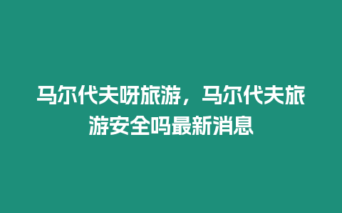 馬爾代夫呀旅游，馬爾代夫旅游安全嗎最新消息