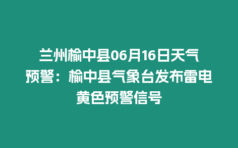 蘭州榆中縣06月16日天氣預警：榆中縣氣象臺發布雷電黃色預警信號