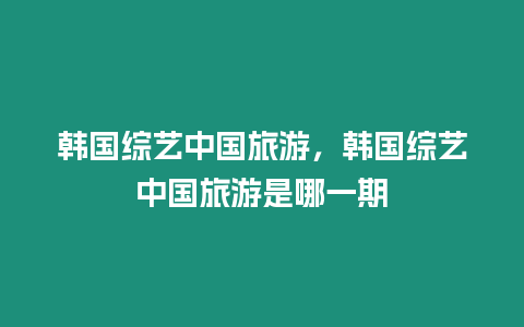 韓國綜藝中國旅游，韓國綜藝中國旅游是哪一期