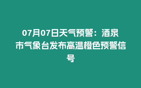 07月07日天氣預(yù)警：酒泉市氣象臺(tái)發(fā)布高溫橙色預(yù)警信號(hào)