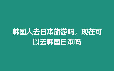 韓國人去日本旅游嗎，現在可以去韓國日本嗎