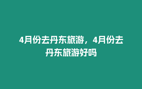 4月份去丹東旅游，4月份去丹東旅游好嗎