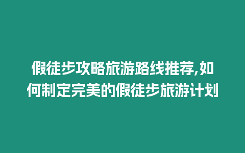 假徒步攻略旅游路線(xiàn)推薦,如何制定完美的假徒步旅游計(jì)劃