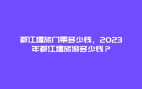 都江堰旅門票多少錢，2024年都江堰旅游多少錢？