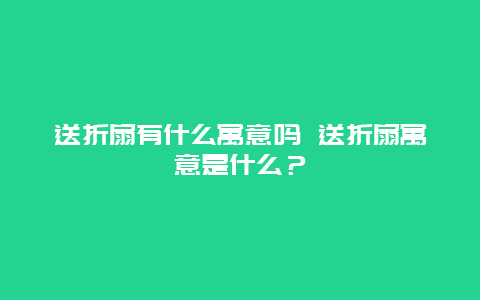 送折扇有什么寓意嗎 送折扇寓意是什么？