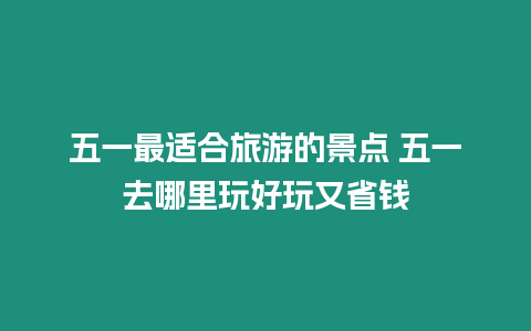 五一最適合旅游的景點 五一去哪里玩好玩又省錢